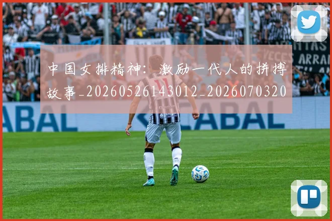 中国女排精神：激励一代人的拼搏故事_20260526143012_20260703204534