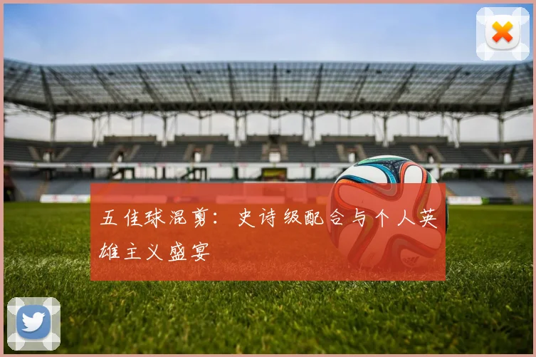 五佳球混剪:史诗级配合与个人英雄主义盛宴