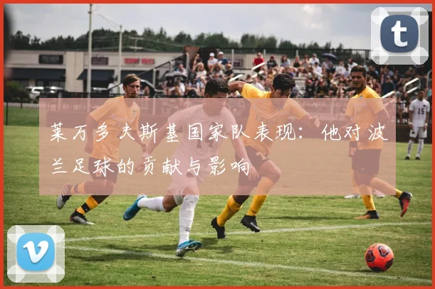 莱万多夫斯基国家队表现:他对波兰足球的贡献与影响