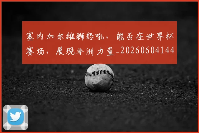 塞内加尔雄狮怒吼，能否在世界杯赛场，展现非洲力量_20260604144413