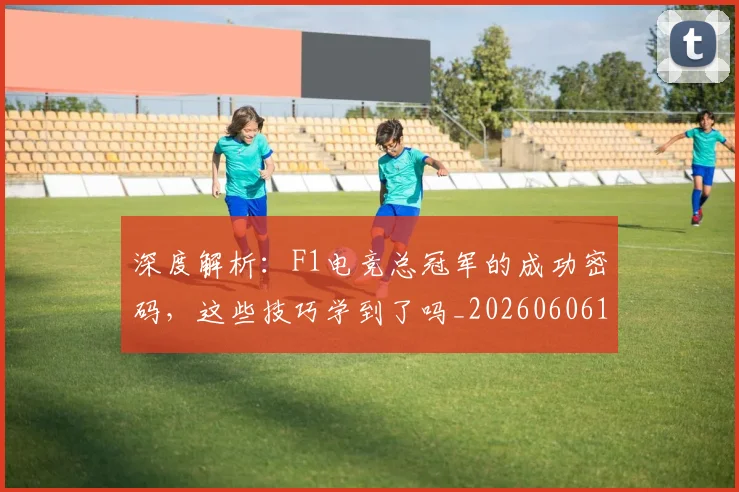 深度解析：F1电竞总冠军的成功密码，这些技巧学到了吗_20260606145925