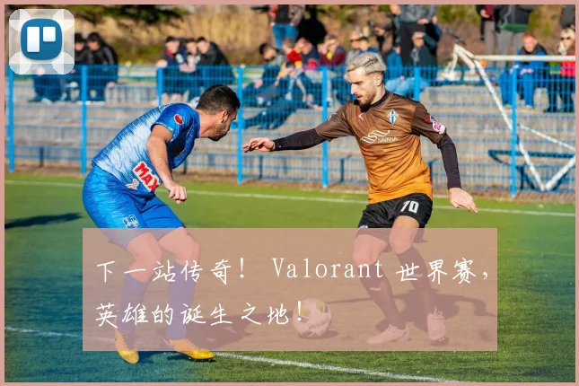 下一站传奇！ Valorant 世界赛，英雄的诞生之地！