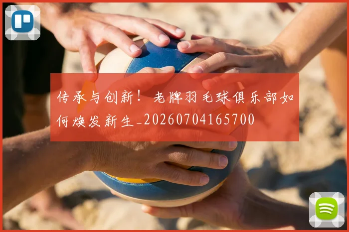 传承与创新！老牌羽毛球俱乐部如何焕发新生_20260704165700