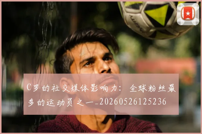 C罗的社交媒体影响力：全球粉丝最多的运动员之一_20260526125236