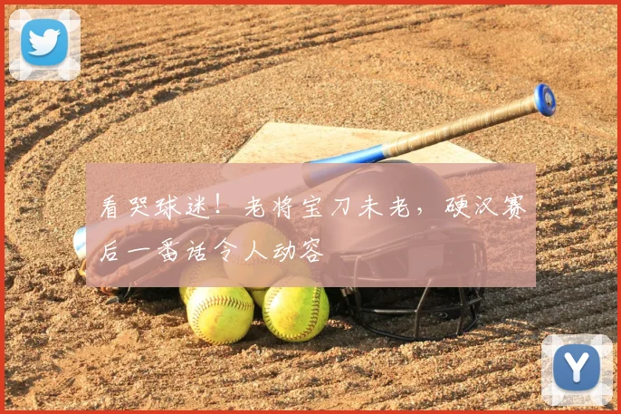 看哭球迷！老将宝刀未老，硬汉赛后一番话令人动容
