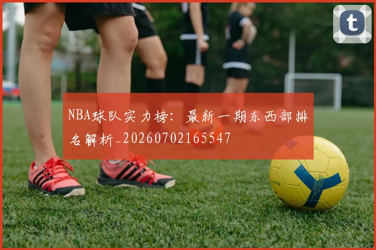 NBA球队实力榜:最新一期东西部排名解析_20260702165547