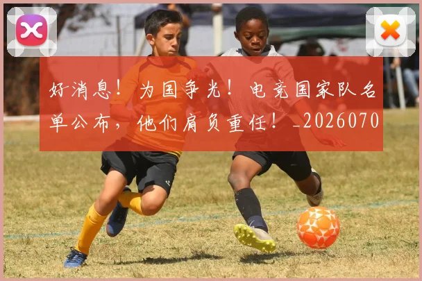 好消息！为国争光！电竞国家队名单公布，他们肩负重任！_20260707022425