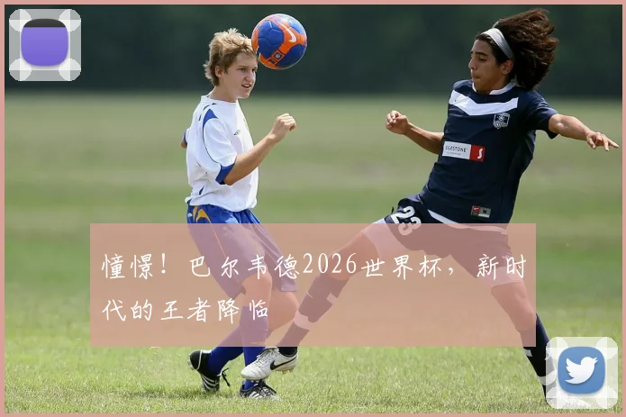 憧憬!巴尔韦德2026世界杯,新时代的王者降临