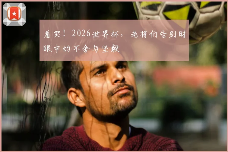 看哭！2026世界杯，老将们告别时眼中的不舍与坚毅