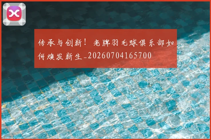 传承与创新！老牌羽毛球俱乐部如何焕发新生_20260704165700