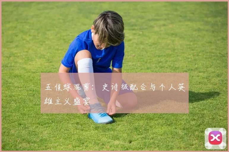 五佳球混剪:史诗级配合与个人英雄主义盛宴