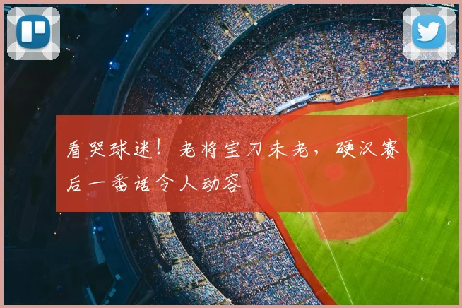 看哭球迷！老将宝刀未老，硬汉赛后一番话令人动容