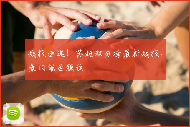 战报速递！苏超积分榜最新战报，豪门能否稳住