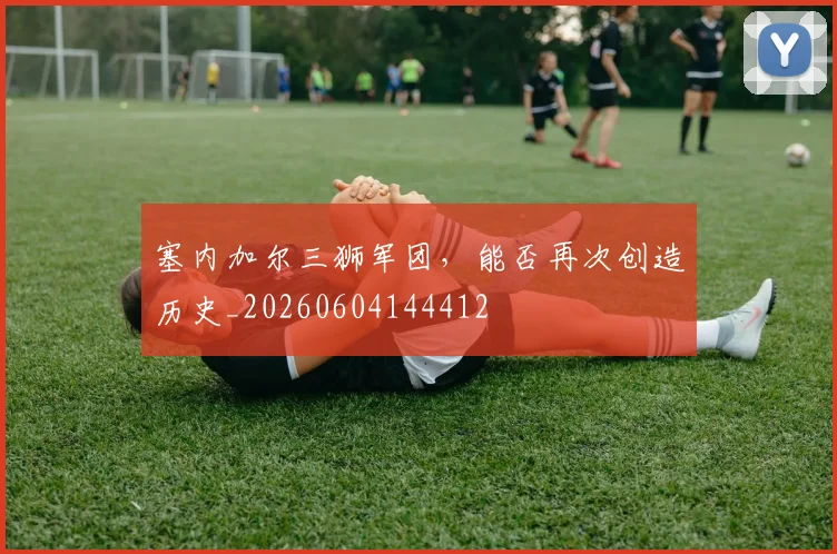 塞内加尔三狮军团，能否再次创造历史_20260604144412