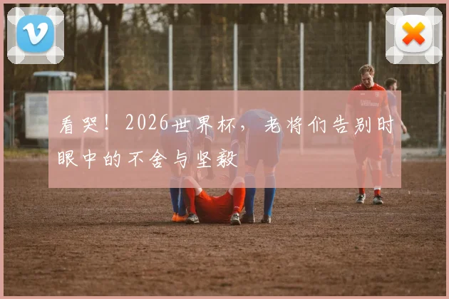 看哭！2026世界杯，老将们告别时眼中的不舍与坚毅
