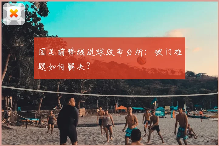 国足前锋线进球效率分析：破门难题如何解决？